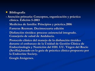   Bibliografía
- Atención primaria: Conceptos, organización y práctica
   clínica. Edición 5-2003
- Medicina de familia: Principios y práctica.2006
- Farreras Rozman. Decimocuarta edición
- Disfunción tiroidea: proceso asistencial integrado.
   Consejería de salud de Andalucía.
- Protocolo clínico del manejo de la disfunción tiroidea
   durante el embarazo de la Unidad de Gestión Clínica de
   Endocrinología y Nutrición del HH. UU. Vírgen del Rocío
   (Sevilla),basado en la guía de práctica clínica propuesta por
   la Endocrine Society.
- Google.Imágenes.
 