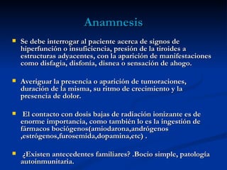 Anamnesis
   Se debe interrogar al paciente acerca de signos de
    hiperfunción o insuficiencia, presión de la tiroides a
    estructuras adyacentes, con la aparición de manifestaciones
    como disfagia, disfonía, disnea o sensación de ahogo. 

   Averiguar la presencia o aparición de tumoraciones,
    duración de la misma, su ritmo de crecimiento y la
    presencia de dolor. 

    El contacto con dosis bajas de radiación ionizante es de
    enorme importancia, como también lo es la ingestión de
    fármacos bociógenos(amiodarona,andrógenos
    ,estrógenos,furosemida,dopamina,etc) . 

    ¿Existen antecedentes familiares? .Bocio simple, patología
    autoinmunitaria.
 