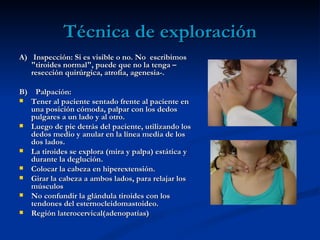 Técnica de exploración
A) Inspección: Si es visible o no. No escribimos
   "tiroides normal", puede que no la tenga –
   resección quirúrgica, atrofia, agenesia-.

B) Palpación:
 Tener al paciente sentado frente al paciente en
  una posición cómoda, palpar con los dedos
  pulgares a un lado y al otro.
 Luego de pie detrás del paciente, utilizando los
  dedos medio y anular en la línea media de los
  dos lados.
 La tiroides se explora (mira y palpa) estática y
  durante la deglución.
 Colocar la cabeza en hiperextensión.
 Girar la cabeza a ambos lados, para relajar los
  músculos
 No confundir la glándula tiroides con los
  tendones del esternocleidomastoideo.
 Región laterocervical(adenopatías)
 