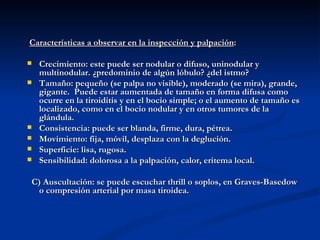 Características a observar en la inspección y palpación:

   Crecimiento: este puede ser nodular o difuso, uninodular y
    multinodular. ¿predominio de algún lóbulo? ¿del istmo?
   Tamaño: pequeño (se palpa no visible), moderado (se mira), grande,
    gigante. Puede estar aumentada de tamaño en forma difusa como
    ocurre en la tiroiditis y en el bocio simple; o el aumento de tamaño es
    localizado, como en el bocio nodular y en otros tumores de la
    glándula.
   Consistencia: puede ser blanda, firme, dura, pétrea.
   Movimiento: fija, móvil, desplaza con la deglución.
   Superficie: lisa, rugosa.
   Sensibilidad: dolorosa a la palpación, calor, eritema local.

C) Auscultación: se puede escuchar thrill o soplos, en Graves-Basedow
 o compresión arterial por masa tiroidea.
 