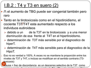 I.B.2 : T4 y T3 en suero (2)
10
 /! el aumento de TBG puede ser congenial también pero
raro
 Tanto en la tirotoxicosis como en el hipotiroidismo, el
cociente T3T/T4T esta aumentado respecto a los
individuos eutiroideos
 debido a un de la T3T en la tirotoxicosis y a una menor
disminución de esa frente al T4T en el hipertiroidismo.
 determinación de T3T más sensible por el diagnostico de
hiperT.
 determinación de T4T más sensible para el diagnostico de la
HipoT.
o Eso no es verdad a 100%. A veces no se mantiene la proporción entre los
niveles de T3T y T4T, o incluso se modifican en el sentido contrario (T3-
toxicosis)
o causa + frec de discordancia es un descenso selectivo de la T3T como
 