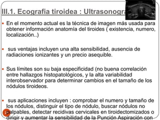 III.1. Ecografia tiroidea : Ultrasonografia
21
 En el momento actual es la técnica de imagen más usada para
obtener información anatomía del tiroides ( existencia, numero,
localización..)
 sus ventajas incluyen una alta sensibilidad, ausencia de
radiaciones ionizantes y un precio asequible.
 Sus límites son su baja especificidad (no buena correlación
entre hallazgos histopatológicos, y la alta variabilidad
interobservador para determinar cambios en el tamaño de los
nódulos tiroideos.
 sus aplicaciones incluyen : comprobar el numero y tamaño de
los nódulos, distinguir el tipo de nódulo, buscar nódulos no
palpables, detectar recidivas cervicales en tiroidectomizados o
dirigir y aumentar la sensibilidad de la Punción Aspiración con
 