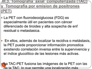 III.3. Tomografia axial computerizada (TAC)
y Tomografia por emision de positrones
(PET)
24
 La PET con fluorodeoxiglucosa (FDG) es
especialmente útil en pacientes con cáncer
diferenciado de tiroides y alta sospecha de enf
residual o metastasica.
 En ellos, además de localizar la recidiva o metástasis,
la PET puede proporcionar información pronostica
existiendo correlación inversa entre la supervivencia y
el índice glucolitico de las lesiones más activas.
 La TAC-PET fusiona las imágenes de la PET con las
 