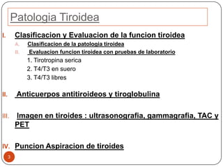 Patologia Tiroidea
3
I. Clasificacion y Evaluacion de la funcion tiroidea
A. Clasificacion de la patologia tiroidea
B. Evaluacion funcion tiroidea con pruebas de laboratorio
1. Tirotropina serica
2. T4/T3 en suero
3. T4/T3 libres
II. Anticuerpos antitiroideos y tiroglobulina
III. Imagen en tiroides : ultrasonografia, gammagrafia, TAC y
PET
IV. Puncion Aspiracion de tiroides
 