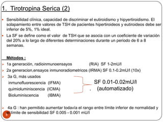 1. Tirotropina Serica (2)
8
 Sensibilidad clínica, capacidad de discriminar el eutiroidismo y hipyertiroidismo. El
solapamiento entre valores de TSH de pacientes hipertiroideos y eutiroideos debe ser
inferior de 5%, 1% ideal.
 La SF se define como el valor de TSH que se asocia con un coeficiente de variación
del 20% a lo largo de diferentes determinaciones durante un periodo de 6 a 8
semanas.
Métodos :
 1a generación, radioinmunoensayos (RIA) SF 1-2mU/l
 2a generacion,ensayos inmunoradiometricos (IRMA) SF 0.1-0.2mU/l (10x)
 3a G, más usados
inmunofluorescencia (IFMA)
quimioluminiscencia (ICMA)
Bioluminiscencia (IBMA)
 4a G : han permitido aumentar todavía el rango entre límite inferior de normalidad y
el límite de sensibilidad SF 0.005 - 0.001 mU/l
SF 0.01-0.02mU/l
. (automatizado)
 