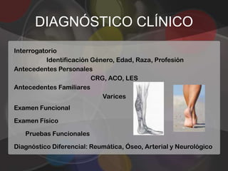 DIAGNÓSTICO CLÍNICO
Interrogatorio
          Identificación Género, Edad, Raza, Profesión
Antecedentes Personales
                         CRG, ACO, LES
Antecedentes Familiares
                            Varices
Examen Funcional

Examen Físico

   Pruebas Funcionales

Diagnóstico Diferencial: Reumática, Óseo, Arterial y Neurológico
 