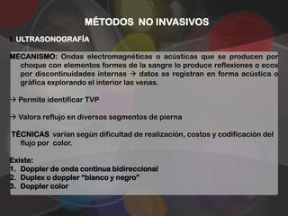 MÉTODOS NO INVASIVOS
I. ULTRASONOGRAFÍA

MECANISMO: Ondas electromagnéticas o acústicas que se producen por
  choque con elementos formes de la sangre lo produce reflexiones o ecos
  por discontinuidades internas  datos se registran en forma acústica o
  gráfica explorando el interior las venas.

 Permite identificar TVP

 Valora reflujo en diversos segmentos de pierna

TÉCNICAS varían según dificultad de realización, costos y codificación del
  flujo por color.

Existe:
1. Doppler de onda continua bidireccional
2. Duplex o doppler “blanco y negro”
3. Doppler color
 