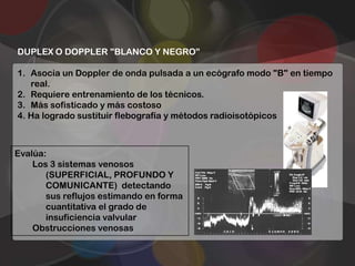 DUPLEX O DOPPLER "BLANCO Y NEGRO”

1. Asocia un Doppler de onda pulsada a un ecógrafo modo "B" en tiempo
   real.
2. Requiere entrenamiento de los técnicos.
3. Más sofisticado y más costoso
4. Ha logrado sustituir flebografía y métodos radioisotópicos



Evalúa:
    Los 3 sistemas venosos
       (SUPERFICIAL, PROFUNDO Y
       COMUNICANTE) detectando
       sus reflujos estimando en forma
       cuantitativa el grado de
       insuficiencia valvular
    Obstrucciones venosas
 