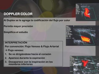DOPPLER COLOR
Al Duplex se le agrega la codificación del flujo por color

Permite mayor precisión

Simplifica el estudio



 INTERPRETACIÓN
 Por convención: Flujo Venoso & Flujo Arterial
  Flujo venoso:
 1. Se ve dirigiéndose hacia el corazón
 2. Aparece durante la espiración
 3. Desaparece con la inspiración en los
    miembros inferiores
 