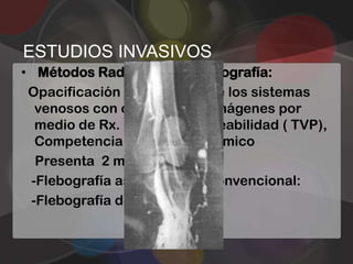 ESTUDIOS INVASIVOS
• Métodos Radiológicos: Flebografía:
 Opacificación contrastada de los sistemas
  venosos con obtención de imágenes por
  medio de Rx. Utilidad: Permeabilidad ( TVP),
  Competencia valvular, anatómico
  Presenta 2 modalidades:
 -Flebografía ascendente o convencional:
 -Flebografía descendente
 