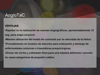 AngioTaC

VENTAJAS:
•Rapidez en la realización de examen angiográficos, aproximadamente 15
seg. para angio corporal.
•Máxima utilización del medio de contraste por la velocidad de la hélice.
•Procedimiento no invasivo de elección para evaluación y tamizaje de
enfermedades oclusivas o traumáticas prequirúrgicas.
•Grosor de cortes y colimador finos para una máxima definición vascular
de vasos sanguíneos de pequeño calibre.
 