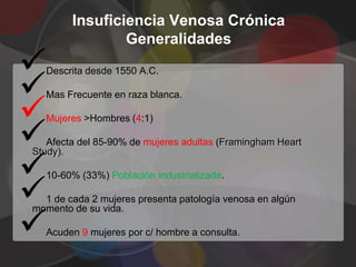 Insuficiencia Venosa Crónica
                Generalidades


  Descrita desde 1550 A.C.




  Mas Frecuente en raza blanca.




  Mujeres >Hombres (4:1)

   Afecta del 85-90% de mujeres adultas (Framingham Heart



Study).




  10-60% (33%) Población industrializada.

  1 de cada 2 mujeres presenta patología venosa en algún



momento de su vida.

  Acuden 9 mujeres por c/ hombre a consulta.
 