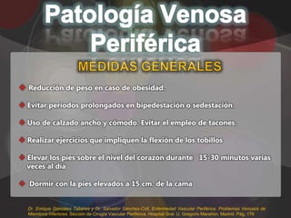  Reducción de peso en caso de obesidad.

 Evitar periodos prolongados en bipedestación o sedestación.

 Uso de calzado ancho y cómodo. Evitar el empleo de tacones.

 Realizar ejercicios que impliquen la flexión de los tobillos

 Elevar los pies sobre el nivel del corazón durante 15-30 minutos varias
  veces al día

 Dormir con la pies elevados a 15 cm. de la cama


  Dr. Enrique González Tabares y Dr. Salvador Sánchez-Coll. Enfermedad Vascular Periférica: Problemas Venosos de
  Miembros Inferiores. Sección de Cirugía Vascular Periférica. Hospital Gral. U. Gregorio Marañón. Madrid. Pág. 176
 