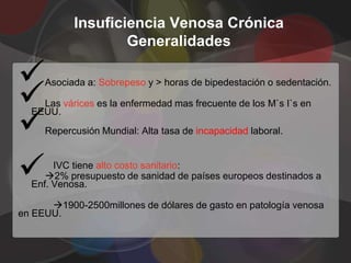 Insuficiencia Venosa Crónica
                   Generalidades



     Asociada a: Sobrepeso y > horas de bipedestación o sedentación.

    Las várices es la enfermedad mas frecuente de los M`s I`s en


  EEUU.
     Repercusión Mundial: Alta tasa de incapacidad laboral.



      IVC tiene alto costo sanitario:
     2% presupuesto de sanidad de países europeos destinados a
  Enf. Venosa.

      1900-2500millones de dólares de gasto en patología venosa
en EEUU.
 