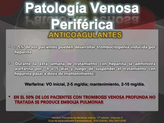 * < 5% de los pacientes pueden desarrollar trombocitopenia inducida por
  heparina

*   Durante la 1era semana de tratamiento con heparina se administra
    warfarina por 4 o 5 días y luego de suspender el tratamiento con
    heparina pasar a dosis de mantenimiento:

        Warfarina: VO inicial, 2-5 mg/día; mantenimiento, 2-10 mg/día.




                      Harrison Principios de Medicina Interna. 17a edición. Volumen II
                    Guía de especialidades Farmacéuticas . XXX Edición. Año 2007/2008
 
