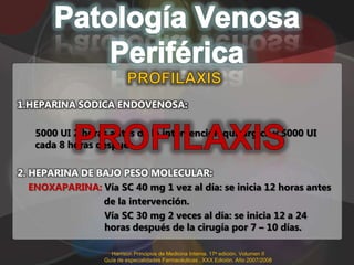 1.HEPARINA SODICA ENDOVENOSA:

   5000 UI 2 horas antes de la intervención quirúrgica y 5000 UI
   cada 8 horas después

2. HEPARINA DE BAJO PESO MOLECULAR:
   ENOXAPARINA: Vía SC 40 mg 1 vez al día: se inicia 12 horas antes
                de la intervención.
                Vía SC 30 mg 2 veces al día: se inicia 12 a 24
                horas después de la cirugía por 7 – 10 días.

                    Harrison Principios de Medicina Interna. 17a edición. Volumen II
                  Guía de especialidades Farmacéuticas . XXX Edición. Año 2007/2008
 