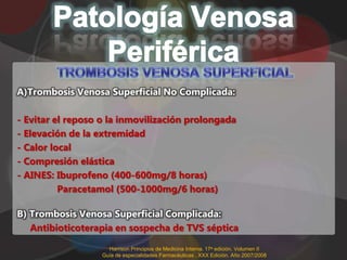 A)Trombosis Venosa Superficial No Complicada:

- Evitar el reposo o la inmovilización prolongada
- Elevación de la extremidad
- Calor local
- Compresión elástica
- AINES: Ibuprofeno (400-600mg/8 horas)
          Paracetamol (500-1000mg/6 horas)

B) Trombosis Venosa Superficial Complicada:
   Antibioticoterapia en sospecha de TVS séptica

                     Harrison Principios de Medicina Interna. 17a edición. Volumen II
                   Guía de especialidades Farmacéuticas . XXX Edición. Año 2007/2008
 