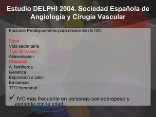 Estudio DELPHI 2004. Sociedad Española de
       Angiología y Cirugía Vascular
Factores Predisponentes para desarrollo de IVC:

Edad
Vida sedentaria
Tipo de trabajo
Alimentación
Obesidad
A. familiares
Genética
Exposición a calor
Embarazo
TTO hormonal

 IVC mas frecuente en personas con sobrepeso y
  aumenta con la edad.
 