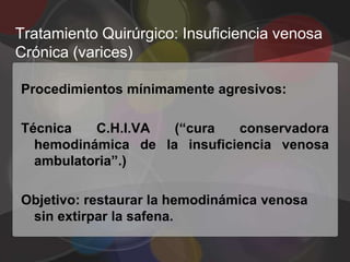 Tratamiento Quirúrgico: Insuficiencia venosa
Crónica (varices)

Procedimientos mínimamente agresivos:

Técnica   C.H.I.VA  (“cura   conservadora
  hemodinámica de la insuficiencia venosa
  ambulatoria”.)

Objetivo: restaurar la hemodinámica venosa
 sin extirpar la safena.
 