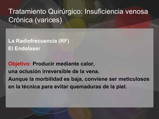 Tratamiento Quirúrgico: Insuficiencia venosa
Crónica (varices)

La Radiofrecuencia (RF)
El Endolaser

Objetivo: Producir mediante calor,
una oclusión irreversible de la vena.
Aunque la morbilidad es baja, conviene ser meticulosos
en la técnica para evitar quemaduras de la piel.
 