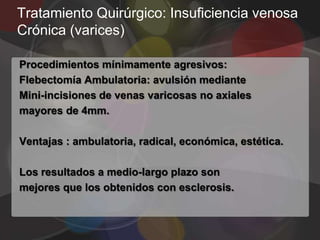 Tratamiento Quirúrgico: Insuficiencia venosa
Crónica (varices)

Procedimientos mínimamente agresivos:
Flebectomía Ambulatoria: avulsión mediante
Mini-incisiones de venas varicosas no axiales
mayores de 4mm.

Ventajas : ambulatoria, radical, económica, estética.

Los resultados a medio-largo plazo son
mejores que los obtenidos con esclerosis.
 