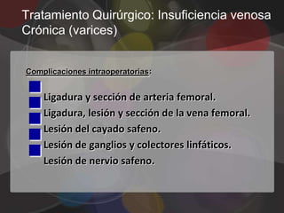 Tratamiento Quirúrgico: Insuficiencia venosa
Crónica (varices)





Complicaciones intraoperatorias:






    Ligadura y sección de arteria femoral.
    Ligadura, lesión y sección de la vena femoral.



    Lesión del cayado safeno.
    Lesión de ganglios y colectores linfáticos.
    Lesión de nervio safeno.
 