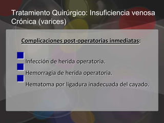 Tratamiento Quirúrgico: Insuficiencia venosa
Crónica (varices)

   Complicaciones post-operatorias inmediatas:


 
 
    Infección de herida operatoria.


 
    Hemorragia de herida operatoria.
    Hematoma por ligadura inadecuada del cayado.
 