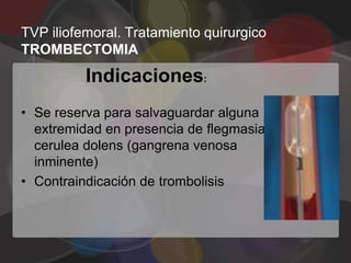 TVP iliofemoral. Tratamiento quirurgico
TROMBECTOMIA
          Indicaciones:
• Se reserva para salvaguardar alguna
  extremidad en presencia de flegmasia
  cerulea dolens (gangrena venosa
  inminente)
• Contraindicación de trombolisis
 
