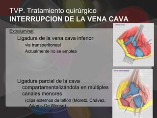 TVP. Tratamiento quirúrgico
INTERRUPCION DE LA VENA CAVA
Extraluminal:
    Ligadura de la vena cava inferior
        via transperitoneal
        Actualmente no se emplea




    Ligadura parcial de la cava
      compartamentalizándola en múltiples
      canales menores
        (clips externos de teflón (Moretz, Chávez,
          Adams-De Weese)
 