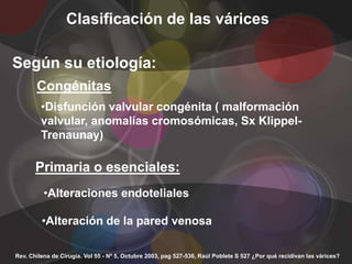 Clasificación de las várices

Según su etiología:
       Congénitas
         •Disfunción valvular congénita ( malformación
         valvular, anomalías cromosómicas, Sx Klippel-
         Trenaunay)

       Primaria o esenciales:
          •Alteraciones endoteliales

         •Alteración de la pared venosa

Rev. Chilena de Cirugía. Vol 55 - Nº 5, Octubre 2003, pag 527-536, Raúl Poblete S 527 ¿Por qué recidivan las várices?
 
