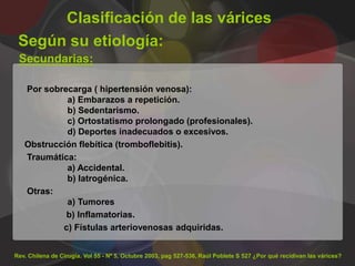 Clasificación de las várices
 Según su etiología:
 Secundarias:

   Por sobrecarga ( hipertensión venosa):
            a) Embarazos a repetición.
            b) Sedentarismo.
            c) Ortostatismo prolongado (profesionales).
            d) Deportes inadecuados o excesivos.
   Obstrucción flebítica (tromboflebitis).
   Traumática:
            a) Accidental.
            b) Iatrogénica.
   Otras:
            a) Tumores
            b) Inflamatorias.
           c) Fístulas arteriovenosas adquiridas.


Rev. Chilena de Cirugía. Vol 55 - Nº 5, Octubre 2003, pag 527-536, Raúl Poblete S 527 ¿Por qué recidivan las várices?
 
