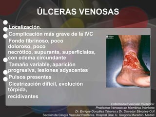 ÚLCERAS VENOSAS
•
•
Localización.

•
Complicación más grave de la IVC
Fondo fibrinoso, poco
doloroso, poco


•
necrótico, supurante, superficiales,
con edema circundante


•
Tamaño variable, aparición
progresiva, lesiones adyacentes

•
Pulsos presentes
Cicatrización díficil, evolución
tórpida,
recidivantes
                                                                 Enfermedad Vascular Periférica:
                                                      Problemas Venosos de Miembros Inferiores
                                     Dr. Enrique González Tabares y Dr. Salvador Sánchez-Coll
              Sección de Cirugía Vascular Periférica. Hospital Gral. U. Gregorio Marañón. Madrid
 