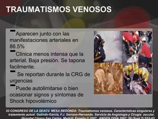 TRAUMATISMOS VENOSOS

  -  Aparecen junto con las
  manifestaciones arteriales en

  -
  86.5%
     Clínica menos intensa que la
  arterial. Baja presión. Se tapona

  -
  facilmente.
     Se reportan durante la CRG de

  -
  urgencias
     Puede autolimitarse o bien
  ocasionar signos y síntomas de
  Shock hipovolémico
53 CONGRESO DE LA SEACV. MESA REDONDA: Traumatismos venosos. Características singulares y
 tratamiento actual. Galindo-García, F.J. Serrano-Hernando. Servicio de Angiología y Cirugía ascular.
 