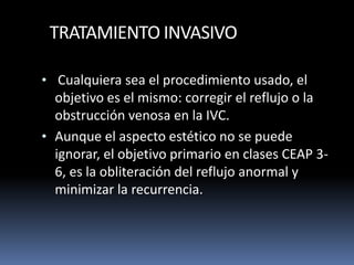 TRATAMIENTO INVASIVO
• Cualquiera sea el procedimiento usado, el
objetivo es el mismo: corregir el reflujo o la
obstrucción venosa en la IVC.
• Aunque el aspecto estético no se puede
ignorar, el objetivo primario en clases CEAP 3-
6, es la obliteración del reflujo anormal y
minimizar la recurrencia.
 