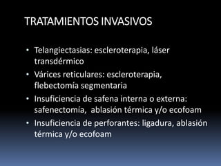 TRATAMIENTOS INVASIVOS
• Telangiectasias: escleroterapia, láser
transdérmico
• Várices reticulares: escleroterapia,
flebectomía segmentaria
• Insuficiencia de safena interna o externa:
safenectomía, ablasión térmica y/o ecofoam
• Insuficiencia de perforantes: ligadura, ablasión
térmica y/o ecofoam
 