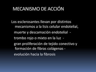 MECANISMO DE ACCIÓN
Los esclerosantes llevan por distintos
mecanismos a la lisis celular endotelial,
muerte y descamación endotelial -
trombo rojo o mixto en la luz -
gran proliferación de tejido conectivo y
formación de fibras colágenas -
evolución hacia la fibrosis
 