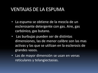 VENTAJAS DE LA ESPUMA
• La espuma se obtiene de la mezcla de un
esclerosante detergente con gas. Aire, gas
carbónico, gas butano.
• Las burbujas pueden ser de distintas
dimensiones, las de menor calibre son las mas
activas y las que se utilizan en la esclerosis de
grandes vasos.
• Las de mayor dimensión se usan en venas
reticulares y telangiectasias.
 