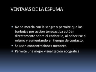 VENTAJAS DE LA ESPUMA
 No se mezcla con la sangre y permite que las
burbujas por acción tensoactiva actúen
directamente sobre el endotelio, al adherirse al
mismo y aumentando el tiempo de contacto.
 Se usan concentraciones menores.
 Permite una mejor visualización ecográfica
 