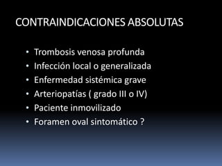 CONTRAINDICACIONES ABSOLUTAS
• Trombosis venosa profunda
• Infección local o generalizada
• Enfermedad sistémica grave
• Arteriopatías ( grado III o IV)
• Paciente inmovilizado
• Foramen oval sintomático ?
 