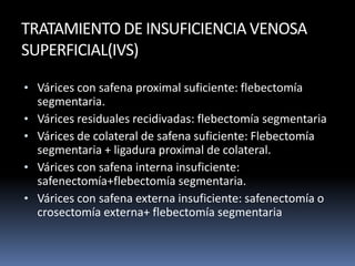 TRATAMIENTO DE INSUFICIENCIA VENOSA
SUPERFICIAL(IVS)
• Várices con safena proximal suficiente: flebectomía
segmentaria.
• Várices residuales recidivadas: flebectomía segmentaria
• Várices de colateral de safena suficiente: Flebectomía
segmentaria + ligadura proximal de colateral.
• Várices con safena interna insuficiente:
safenectomía+flebectomía segmentaria.
• Várices con safena externa insuficiente: safenectomía o
crosectomía externa+ flebectomía segmentaria
 