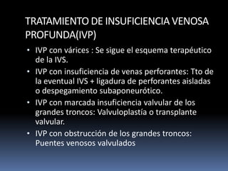 TRATAMIENTO DE INSUFICIENCIA VENOSA
PROFUNDA(IVP)
• IVP con várices : Se sigue el esquema terapéutico
de la IVS.
• IVP con insuficiencia de venas perforantes: Tto de
la eventual IVS + ligadura de perforantes aisladas
o despegamiento subaponeurótico.
• IVP con marcada insuficiencia valvular de los
grandes troncos: Valvuloplastía o transplante
valvular.
• IVP con obstrucción de los grandes troncos:
Puentes venosos valvulados
 