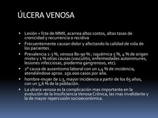 ÚLCERA VENOSA
 Lesión + fcte de MMII, acarrea altos costos, altas tasas de
cronicidad y recurrencia o recidiva
 Frecuentemente causan dolor y afectando la calidad de vida de
los pacientes .
 Prevalencia 1-3 %, venosa 80-90 % ; isquémica 5 %, 4 % de origen
mixto y 1 % otras causas (vasculitis, enfermedades autoinmunes,
lesiones infecciosas, pioderma gangrenoso, etc).
 2° causa de ausentismo laboral con un 1,4 % de incidencia,
atendiéndose aprox. 250.000 casos por año.
 hombre-mujer de 1:3, mayor incidencia a partir de los 65 años,
con un 5,6 % de la población.
 La ulcera venosa es la complicación mas importante en la
evolución de la InsuficienciaVenosa Crónica, las mas invalidante y
la de mayor repercusión socioeconómica.
 