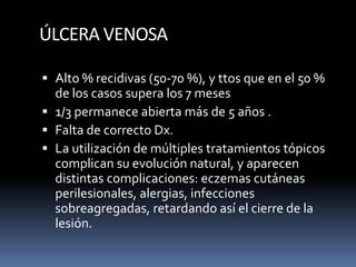 ÚLCERA VENOSA
 Alto % recidivas (50-70 %), y ttos que en el 50 %
de los casos supera los 7 meses
 1/3 permanece abierta más de 5 años .
 Falta de correcto Dx.
 La utilización de múltiples tratamientos tópicos
complican su evolución natural, y aparecen
distintas complicaciones: eczemas cutáneas
perilesionales, alergias, infecciones
sobreagregadas, retardando así el cierre de la
lesión.
 