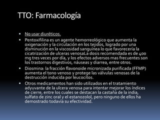 TTO: Farmacología
 No usar diuréticos.
 Pentoxifilina es un agente hemorreológico que aumenta la
oxigenación y la circulación en los tejidos, logrado por una
disminución en la viscosidad sanguínea lo que favorecería la
cicatrización de ulceras venosaLa dosis recomendada es de 400
mg tres veces por día, y los efectos adversos mas frecuentes son
los trastornos digestivos, náuseas y diarrea, entre otros.
 Diosmina: la fracción flavonoide micronizada purificada (FFMP)
aumenta el tono venoso y protege las válvulas venosas de la
destrucción inducida por leucocitos.
 Otros medicamentos han sido utilizados en el tratamiento
adyuvante de la ulcera venosa para intentar mejorar los índices
de cierre, entre los cuales se destacan la castaña de la india,
sulfato de zinc oral y el estanozolol, pero ninguno de ellos ha
demostrado todavía su efectividad.
 