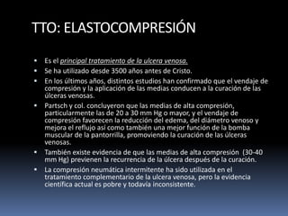 TTO: ELASTOCOMPRESIÓN
 Es el principal tratamiento de la ulcera venosa.
 Se ha utilizado desde 3500 años antes de Cristo.
 En los últimos años, distintos estudios han confirmado que el vendaje de
compresión y la aplicación de las medias conducen a la curación de las
úlceras venosas.
 Partsch y col. concluyeron que las medias de alta compresión,
particularmente las de 20 a 30 mm Hg o mayor, y el vendaje de
compresión favorecen la reducción del edema, del diámetro venoso y
mejora el reflujo así como también una mejor función de la bomba
muscular de la pantorrilla, promoviendo la curación de las úlceras
venosas.
 También existe evidencia de que las medias de alta compresión (30-40
mm Hg) previenen la recurrencia de la úlcera después de la curación.
 La compresión neumática intermitente ha sido utilizada en el
tratamiento complementario de la ulcera venosa, pero la evidencia
científica actual es pobre y todavía inconsistente.
 