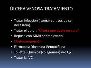 ÚLCERA VENOSA-TRATAMIENTO
• Tratar infección ( tomar cultivos de ser
necesario).
• Tratar el dolor: “Úlcera que duele no cura”
• Reposo con MMII sobreelevado.
• Elastocompresión
• Fármacos: Diosmina-Pentoxifilina
• Toilette: Química (colagenasa) y/o Qx
• Tratar la IVC
 