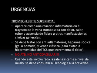 URGENCIAS
TROMBOFLEBITIS SUPERFICIAL
• Aparece como una reacción inflamatoria en el
trayecto de la vena trombosada con dolor, calor,
rubor y ausencia de fiebre u otras manifestaciones
clínicas generales.
• Se debe tratar con antiinflamatorios, heparina sódica
(gel o pomada) y venda elástica (para evitar la
hipermovilidad del TCS que incrementa el dolor).
• NO ATB, NO ANTICOAGULAR!!!
• Cuando está involucrada la safena interna a nivel del
muslo, se debe consultar a Flebología a la brevedad.
 