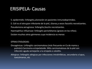 ERISIPELA- Causas
S. epidermidis: linfangitis,ulceraciòn en pacientes inmunodeprimidos.
E. Coli es el otro gran infectante de la piel, úlceras,a veces fasceitis necrotizantes.
Pseudomona aeruginosa: linfangitis,fascitis necrotizantes.
Haemophilus influenzae: linfangitis periorbitarias (graves en los niños).
Existen muchos otros gérmenes cuya incidencia es menor.
OTRAS ETIOLOGIAS:
Oncogénicas: Linfangitis carcinomatosa.(más frecuente en Ca de mama y
pulmón).Carcinoma erisipelatoide: Mtts carcinomatosas de la piel con
infección aguda semejante a la erisipela o celulitis.
Alérgicas: linfangitis alérgicas por infecciones intralinfáticas, secundaria a lupus,
toxicómanos, etc
 