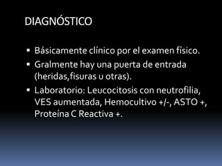 DIAGNÓSTICO
 Básicamente clínico por el examen físico.
 Gralmente hay una puerta de entrada
(heridas,fisuras u otras).
 Laboratorio: Leucocitosis con neutrofilia,
VES aumentada, Hemocultivo +/-, ASTO +,
Proteína C Reactiva +.
 