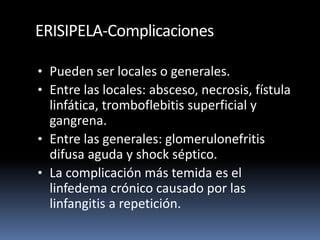 ERISIPELA-Complicaciones
• Pueden ser locales o generales.
• Entre las locales: absceso, necrosis, fístula
linfática, tromboflebitis superficial y
gangrena.
• Entre las generales: glomerulonefritis
difusa aguda y shock séptico.
• La complicación más temida es el
linfedema crónico causado por las
linfangitis a repetición.
 